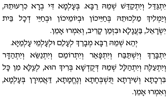 Hebrew text of Chatzi Kaddish Yitgadal v'yitkadash sh'meih raba b'alma di vra chiruteih, v'yamlich malchuteih b'chayeichon uv'yomeichon uv'chayei d'chol beit Yisrael, baagala uviz'man kariv, v'imru: Amen. Y'hei sh'meih raba m'varach l'alam ul'almei almaya. Yitbarach v'yishtabach v'yitpaar v'yitromam v'yitnasei, v'yit'hadar v'yitaleh v'yit'halal sh'meih d'kud'sha b'rich hu, l'eila min kol birchata v'shirata, tushb'chata v'nechemata, daamiran b'alma, v'imru: Amen.
