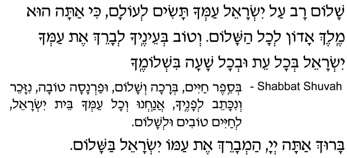 Hebrew Text for Shalom Rav Prayer Shalom rav al Yisrael amcha tasim l’olam, ki atah hu Melech Adon l’chol hashalom. V’tov b’einecha l’vareich et amcha Yisrael b’chol eit uv’chol shaah bish’lomecha. SHABBAT SHUVAH— B’sefer chayim, b’rachah, v’shalom, ufarnasah tovah, nizacheir v’nikateiv l’fanecha, anachnu v’chol amcha beit Yisrael, l’chayim tovim ul’shalom. Baruch atah, Adonai, oseih hashalom. Baruch atah, Adonai, ham’vareich et amo Yisrael bashalom.