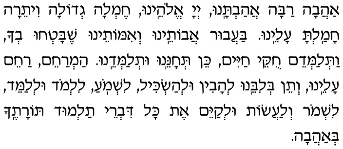 Hebrew Text of the Blessing Immediately Preceding the Sh'ma Ahavah rabah ahavtanu, Adonai Eloheinu, chemlah g’dolah viteirah chamalta aleinu. Ba-avur avoteinu v’imoteinu shebat’chu v’cha vat’lamdeim chukei chayim, kein t’choneinu ut’lamdeinu. Ham’racheim, racheim aleinu, v’tein b’libeinu l’havin ul’haskil, lishmo-a, lilmod ul’lameid, lishmor v’laasot ul’kayeim et kol divrei talmud Toratecha b’ahavah.