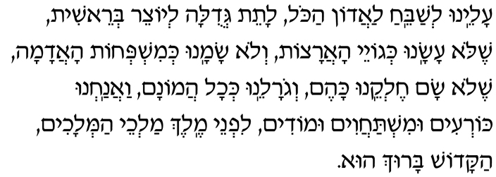 Hebrew Text of the Aleinu Aleinu l’shabei-ach laadon hakol, lateit g’dulah l’yotzeir b’reishit, shelo asanu k’goyei haaratzot, v’lo samanu k’mishp’chot haadamah. Shelo sam chelkeinu kahem, v’goraleinu k’chol hamonam. Vaanachnu kor’im umishtachavim umodim, lifnei Melech mal’chei hamlachim HaKadosh Baruch Hu.