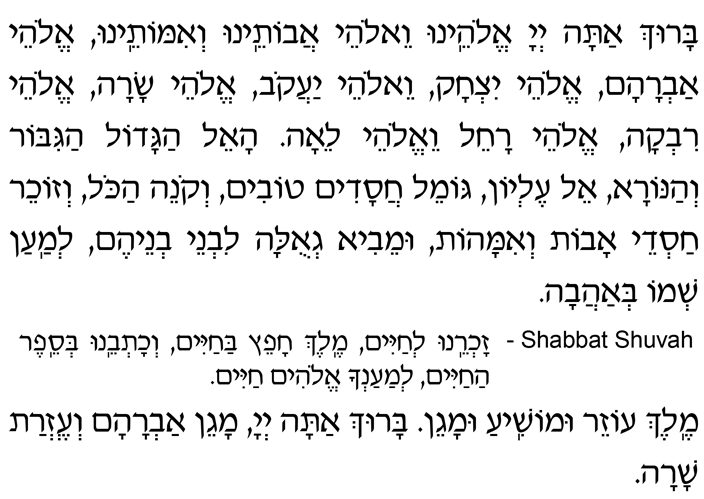 Hebrew Text of the Ancestors Prayer, the First Prayer of the Amidah Baruch atah, Adonai Eloheinu v’Elohei avoteinu v’imoteinu, Elohei Avraham, Elohei Yitzchak v’Elohei Yaakov, Elohei Sarah, Elohei Rivkah, Elohei Rachel v’Elohei Leah. Ha-El hagadol hagibor v’hanora, El elyon, gomeil chasadim tovim, v’koneih hakol, v’zocheir chasdei avot v’imahot, umeivi g’ulah liv’nei v’neihem l’maan sh’mo b’ahavah. *SHABBAT SHUVAH — Zochreinu l’chayim, Melech chafeitz bachayim, v’chotveinu b’sefer hachayim, l’maancha Elohim chayim. Melech ozeir umoshia umagen. Baruch atah, Adonai, magein Av