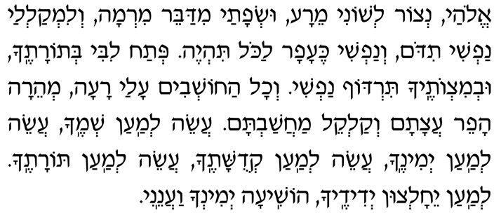 Hebrew Text of the End of the Amidah Elohai, n’tzor l’shoni meira us’fatai midabeir mirmah, v’limkal’lai nafshi tidom, v’nafshi ke-afar lakol tih’yeh. P’tach libi b’Toratecha, uv’mitzvotecha tirdof nafshi. V’chol hachoshvim alai raah, m’heirah hafeir atzatam v’kalkeil machashavtam. Aseih l’maan sh’mecha, aseih l’maan y’minecha, aseih l’maan k’dushatecha, aseih l’maan Toratecha. L’maan yeichaltzun y’didecha, hoshiah y’mincha vaaneini.