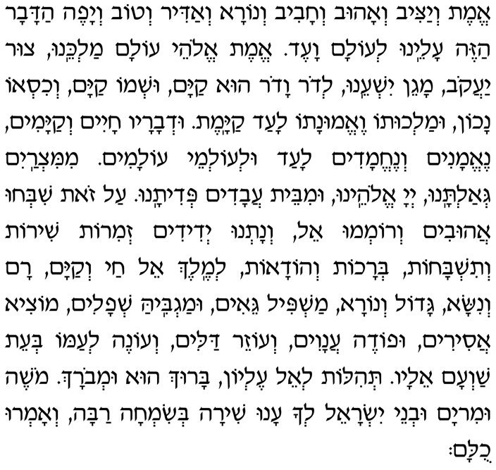 Hebrew Text of the paragraph before the Amidah Emet v’yatziv v’ahuv v’chaviv v’nora v’adir v’tov v’yafeh hadavar hazeh aleinu l’olam va-ed. Emet, Elohei olam Malkeinu, tzur Yaakov, magein yisheinu. L’dor vador hu kayam ush’mo kayam v’chiso nachon umalchuto ve-emunato laad kayamet. Ud’varav chayim v’kayamim, ne-emanim v’nechemadim laad ul’olmei olamim. MiMitzrayim g’altanu, Adonai Eloheinu, umibeit avadim p’ditanu. Al zot shib’chu ahuvim v’rom’mu El, v’natnu y’didim z’mirot shirot v’tishbachot, b’rachot v’hodaot l’Melech El chai v’kayam. Ram v’nisa, gado