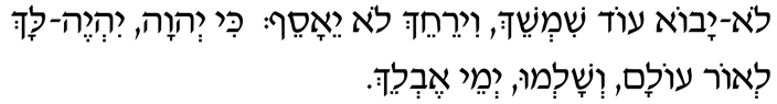 Hebrew text of Isaiah 60:20 Lo yavo ode shimshaech v'yir'achech lo yae'a'saef; kee Adonai yiyeh lach l'or olam, v'shalmu y'mei ev'laech.