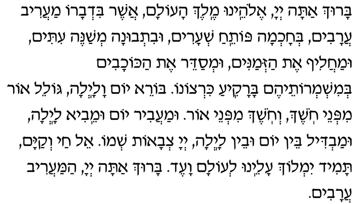 Hebrew Text for Maariv Aravim Baruch atah, Adonai Eloheinu, Melech haolam, asher bid’varo maariv aravim, b’chochmah potei-ach sh’arim, uvit’vunah m’shaneh itim umachalif et haz’manim, um’sadeir et hakochavim b’mishm’roteihem barakia kirtzono. Borei yom valailah, goleil or mipnei choshech, v’choshech mipnei or. Umaavir yom umeivi lailah, umavdil bein yom uvein lailah, Adonai Tz’vaot sh’mo. El chai v’kayam, tamid yimloch aleinu l’olam va-ed. Baruch atah, Adonai, hamaariv aravim.