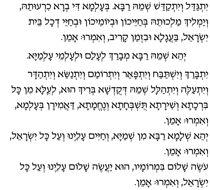 Yitgadal v’yitkadash sh’mei raba. B’alma di v’ra chirutei, v’yamlich malchutei, b’chayeichon uv’yomeichon uv’chayei d’chol beit Yisrael, baagala uviz’man kariv. V’im’ru: Amen.