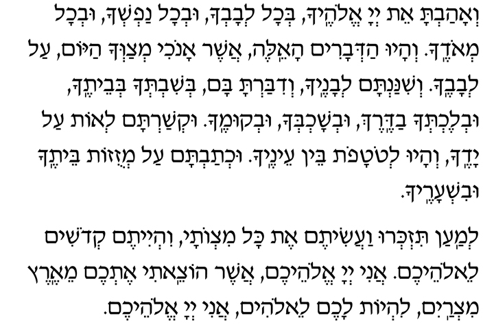 Hebrew Text of the Paragraphs following the Sh'ma V’ahavta et Adonai Elohecha, b’chol l’vavcha uv’chol nafsh’cha uv’chol m’odecha. V’hayu had’varim ha-eileh asher anochi m’tzav’cha hayom al l’vavecha. V’shinantam l’vanecha v’dibarta bam b’shivt’cha b’veitecha uv’lecht’cha vaderech uv’shochb’cha uv’kumecha. Uk’shartam l’ot al yadecha v’hayu l’totafot bein einecha. Uch’tavtam al m’zuzot beitecha uvish’arecha.