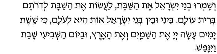 V’shamru v’nei Yisrael et HaShabbat, laasot et HaShabbat l’dorotam b’rit olam. Beini uvein b’nei Yisrael ot hi l’olam, ki sheishet yamim asah Adonai et hashamayim v’et haaretz, uvayom hashvi-i shavat vayinafash.